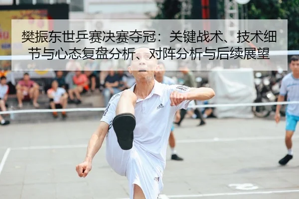 樊振东世乒赛决赛夺冠：关键战术、技术细节与心态复盘分析、对阵分析与后续展望